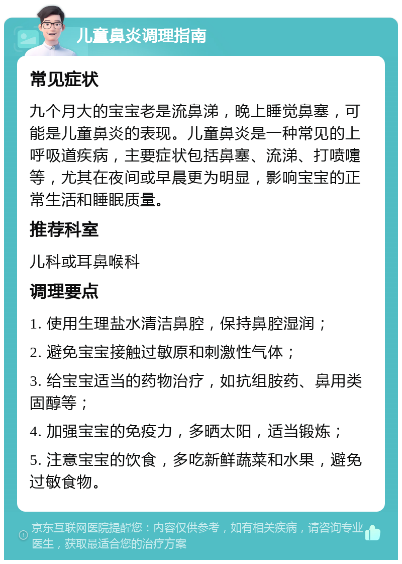 儿童鼻炎调理指南 常见症状 九个月大的宝宝老是流鼻涕，晚上睡觉鼻塞，可能是儿童鼻炎的表现。儿童鼻炎是一种常见的上呼吸道疾病，主要症状包括鼻塞、流涕、打喷嚏等，尤其在夜间或早晨更为明显，影响宝宝的正常生活和睡眠质量。 推荐科室 儿科或耳鼻喉科 调理要点 1. 使用生理盐水清洁鼻腔，保持鼻腔湿润； 2. 避免宝宝接触过敏原和刺激性气体； 3. 给宝宝适当的药物治疗，如抗组胺药、鼻用类固醇等； 4. 加强宝宝的免疫力，多晒太阳，适当锻炼； 5. 注意宝宝的饮食，多吃新鲜蔬菜和水果，避免过敏食物。