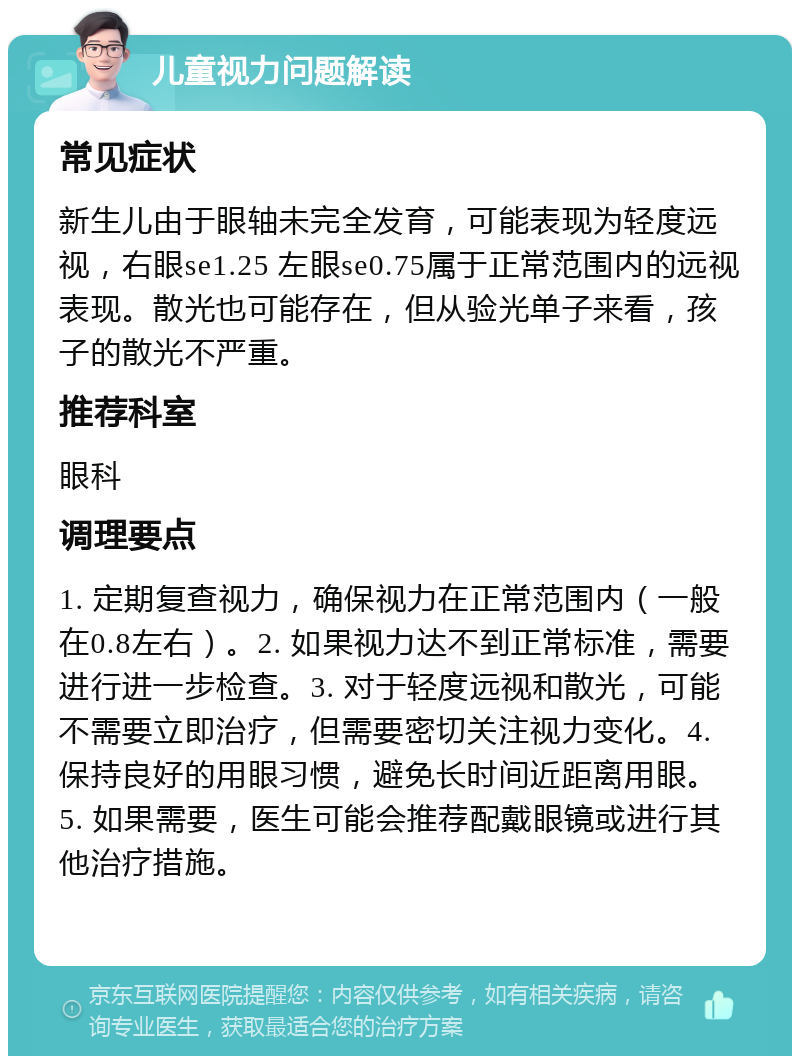 儿童视力问题解读 常见症状 新生儿由于眼轴未完全发育，可能表现为轻度远视，右眼se1.25 左眼se0.75属于正常范围内的远视表现。散光也可能存在，但从验光单子来看，孩子的散光不严重。 推荐科室 眼科 调理要点 1. 定期复查视力，确保视力在正常范围内（一般在0.8左右）。2. 如果视力达不到正常标准，需要进行进一步检查。3. 对于轻度远视和散光，可能不需要立即治疗，但需要密切关注视力变化。4. 保持良好的用眼习惯，避免长时间近距离用眼。5. 如果需要，医生可能会推荐配戴眼镜或进行其他治疗措施。