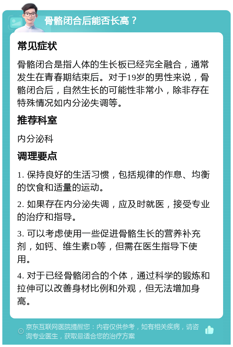 骨骼闭合后能否长高？ 常见症状 骨骼闭合是指人体的生长板已经完全融合，通常发生在青春期结束后。对于19岁的男性来说，骨骼闭合后，自然生长的可能性非常小，除非存在特殊情况如内分泌失调等。 推荐科室 内分泌科 调理要点 1. 保持良好的生活习惯，包括规律的作息、均衡的饮食和适量的运动。 2. 如果存在内分泌失调，应及时就医，接受专业的治疗和指导。 3. 可以考虑使用一些促进骨骼生长的营养补充剂，如钙、维生素D等，但需在医生指导下使用。 4. 对于已经骨骼闭合的个体，通过科学的锻炼和拉伸可以改善身材比例和外观，但无法增加身高。