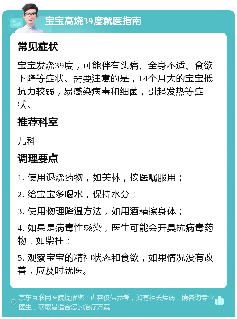 宝宝高烧39度就医指南 常见症状 宝宝发烧39度，可能伴有头痛、全身不适、食欲下降等症状。需要注意的是，14个月大的宝宝抵抗力较弱，易感染病毒和细菌，引起发热等症状。 推荐科室 儿科 调理要点 1. 使用退烧药物，如美林，按医嘱服用； 2. 给宝宝多喝水，保持水分； 3. 使用物理降温方法，如用酒精擦身体； 4. 如果是病毒性感染，医生可能会开具抗病毒药物，如柴桂； 5. 观察宝宝的精神状态和食欲，如果情况没有改善，应及时就医。