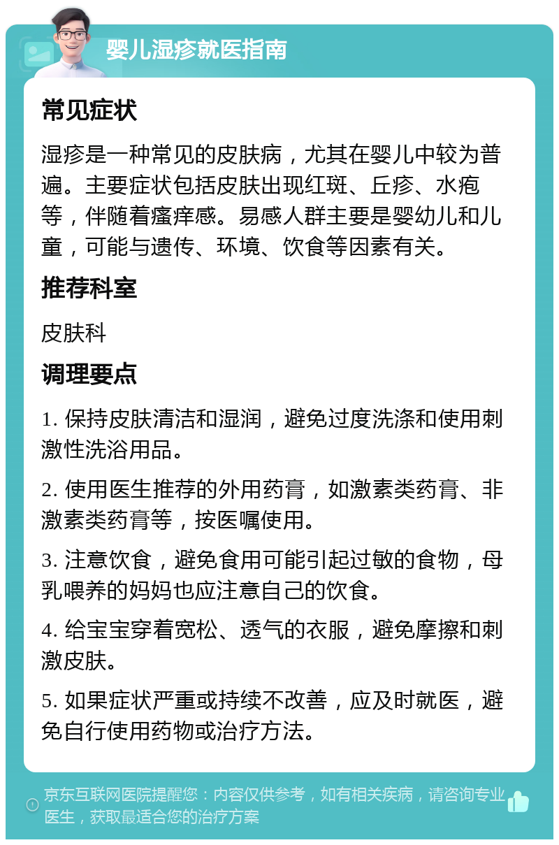 婴儿湿疹就医指南 常见症状 湿疹是一种常见的皮肤病，尤其在婴儿中较为普遍。主要症状包括皮肤出现红斑、丘疹、水疱等，伴随着瘙痒感。易感人群主要是婴幼儿和儿童，可能与遗传、环境、饮食等因素有关。 推荐科室 皮肤科 调理要点 1. 保持皮肤清洁和湿润，避免过度洗涤和使用刺激性洗浴用品。 2. 使用医生推荐的外用药膏，如激素类药膏、非激素类药膏等，按医嘱使用。 3. 注意饮食，避免食用可能引起过敏的食物，母乳喂养的妈妈也应注意自己的饮食。 4. 给宝宝穿着宽松、透气的衣服，避免摩擦和刺激皮肤。 5. 如果症状严重或持续不改善，应及时就医，避免自行使用药物或治疗方法。