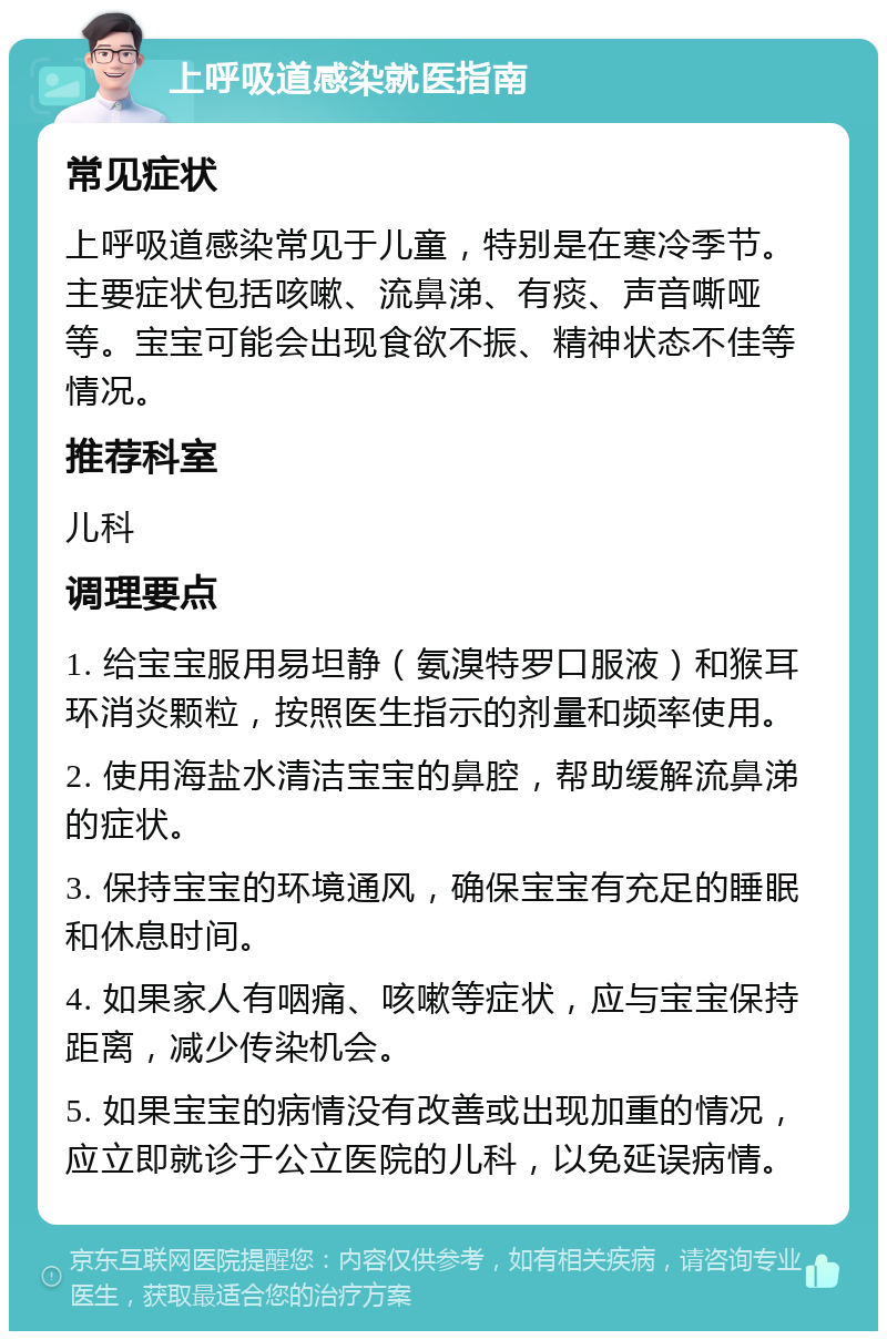 上呼吸道感染就医指南 常见症状 上呼吸道感染常见于儿童，特别是在寒冷季节。主要症状包括咳嗽、流鼻涕、有痰、声音嘶哑等。宝宝可能会出现食欲不振、精神状态不佳等情况。 推荐科室 儿科 调理要点 1. 给宝宝服用易坦静（氨溴特罗口服液）和猴耳环消炎颗粒，按照医生指示的剂量和频率使用。 2. 使用海盐水清洁宝宝的鼻腔，帮助缓解流鼻涕的症状。 3. 保持宝宝的环境通风，确保宝宝有充足的睡眠和休息时间。 4. 如果家人有咽痛、咳嗽等症状，应与宝宝保持距离，减少传染机会。 5. 如果宝宝的病情没有改善或出现加重的情况，应立即就诊于公立医院的儿科，以免延误病情。