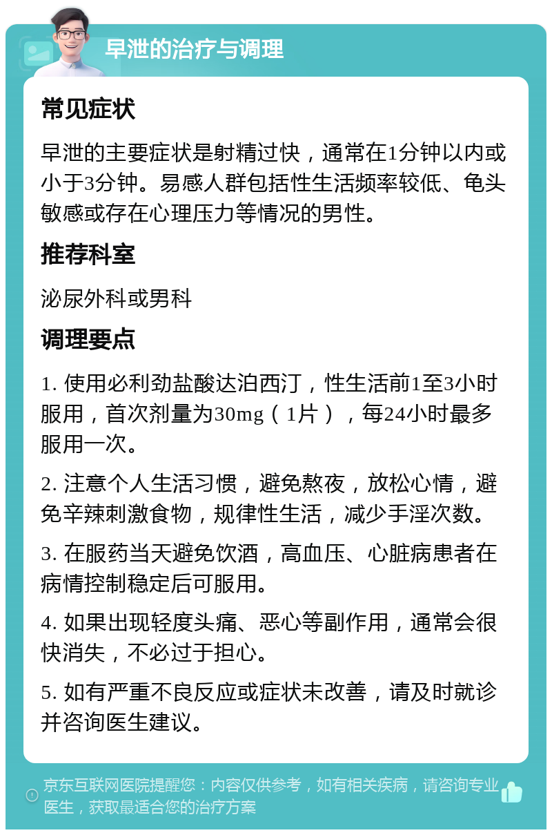 早泄的治疗与调理 常见症状 早泄的主要症状是射精过快，通常在1分钟以内或小于3分钟。易感人群包括性生活频率较低、龟头敏感或存在心理压力等情况的男性。 推荐科室 泌尿外科或男科 调理要点 1. 使用必利劲盐酸达泊西汀，性生活前1至3小时服用，首次剂量为30mg（1片），每24小时最多服用一次。 2. 注意个人生活习惯，避免熬夜，放松心情，避免辛辣刺激食物，规律性生活，减少手淫次数。 3. 在服药当天避免饮酒，高血压、心脏病患者在病情控制稳定后可服用。 4. 如果出现轻度头痛、恶心等副作用，通常会很快消失，不必过于担心。 5. 如有严重不良反应或症状未改善，请及时就诊并咨询医生建议。