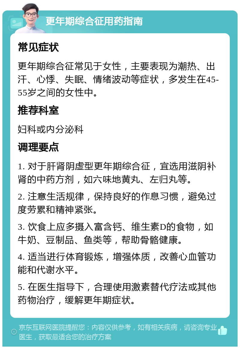 更年期综合征用药指南 常见症状 更年期综合征常见于女性，主要表现为潮热、出汗、心悸、失眠、情绪波动等症状，多发生在45-55岁之间的女性中。 推荐科室 妇科或内分泌科 调理要点 1. 对于肝肾阴虚型更年期综合征，宜选用滋阴补肾的中药方剂，如六味地黄丸、左归丸等。 2. 注意生活规律，保持良好的作息习惯，避免过度劳累和精神紧张。 3. 饮食上应多摄入富含钙、维生素D的食物，如牛奶、豆制品、鱼类等，帮助骨骼健康。 4. 适当进行体育锻炼，增强体质，改善心血管功能和代谢水平。 5. 在医生指导下，合理使用激素替代疗法或其他药物治疗，缓解更年期症状。