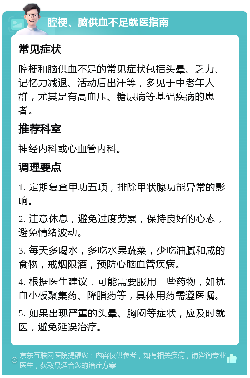 腔梗、脑供血不足就医指南 常见症状 腔梗和脑供血不足的常见症状包括头晕、乏力、记忆力减退、活动后出汗等，多见于中老年人群，尤其是有高血压、糖尿病等基础疾病的患者。 推荐科室 神经内科或心血管内科。 调理要点 1. 定期复查甲功五项，排除甲状腺功能异常的影响。 2. 注意休息，避免过度劳累，保持良好的心态，避免情绪波动。 3. 每天多喝水，多吃水果蔬菜，少吃油腻和咸的食物，戒烟限酒，预防心脑血管疾病。 4. 根据医生建议，可能需要服用一些药物，如抗血小板聚集药、降脂药等，具体用药需遵医嘱。 5. 如果出现严重的头晕、胸闷等症状，应及时就医，避免延误治疗。