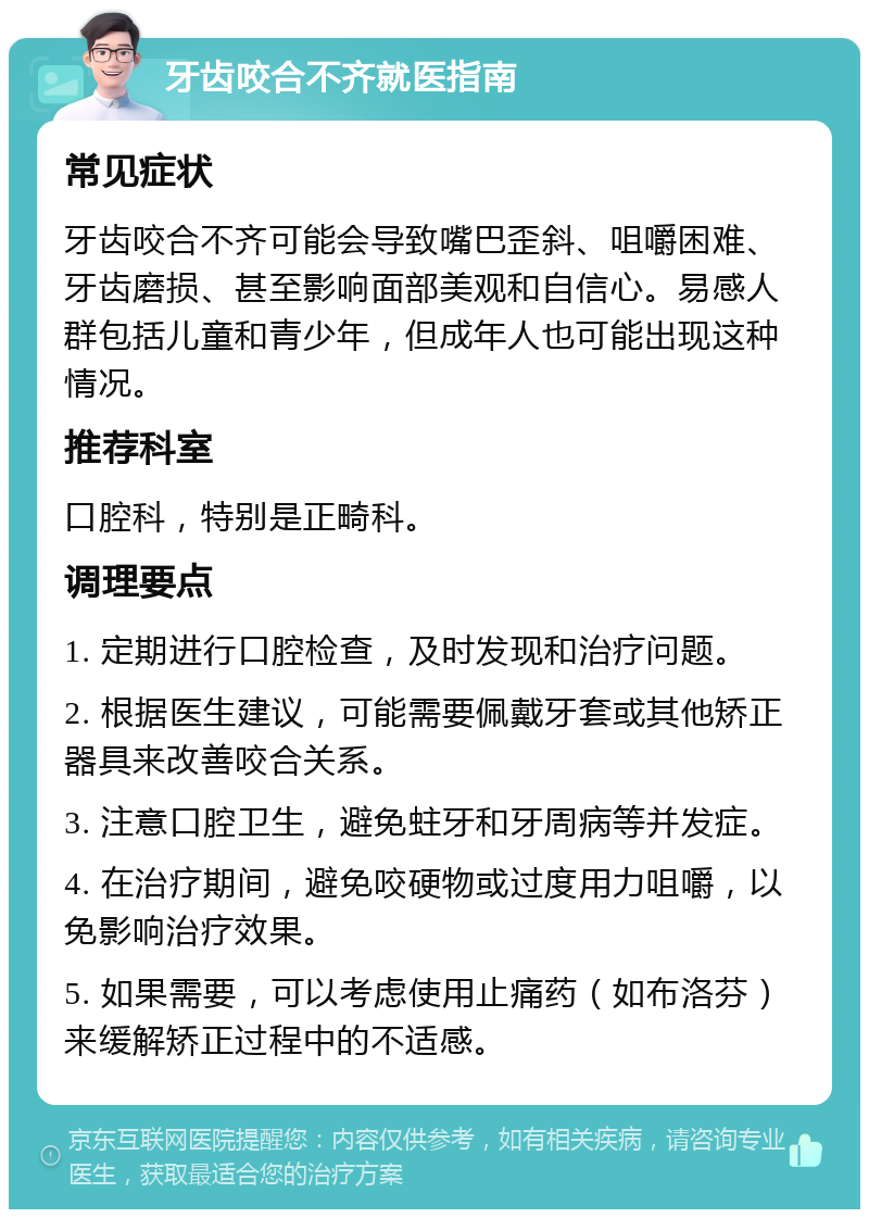 牙齿咬合不齐就医指南 常见症状 牙齿咬合不齐可能会导致嘴巴歪斜、咀嚼困难、牙齿磨损、甚至影响面部美观和自信心。易感人群包括儿童和青少年，但成年人也可能出现这种情况。 推荐科室 口腔科，特别是正畸科。 调理要点 1. 定期进行口腔检查，及时发现和治疗问题。 2. 根据医生建议，可能需要佩戴牙套或其他矫正器具来改善咬合关系。 3. 注意口腔卫生，避免蛀牙和牙周病等并发症。 4. 在治疗期间，避免咬硬物或过度用力咀嚼，以免影响治疗效果。 5. 如果需要，可以考虑使用止痛药（如布洛芬）来缓解矫正过程中的不适感。