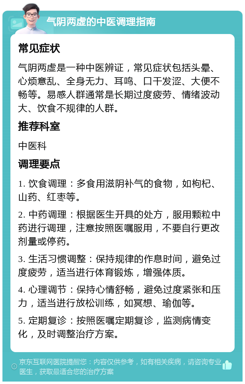 气阴两虚的中医调理指南 常见症状 气阴两虚是一种中医辨证，常见症状包括头晕、心烦意乱、全身无力、耳鸣、口干发涩、大便不畅等。易感人群通常是长期过度疲劳、情绪波动大、饮食不规律的人群。 推荐科室 中医科 调理要点 1. 饮食调理：多食用滋阴补气的食物，如枸杞、山药、红枣等。 2. 中药调理：根据医生开具的处方，服用颗粒中药进行调理，注意按照医嘱服用，不要自行更改剂量或停药。 3. 生活习惯调整：保持规律的作息时间，避免过度疲劳，适当进行体育锻炼，增强体质。 4. 心理调节：保持心情舒畅，避免过度紧张和压力，适当进行放松训练，如冥想、瑜伽等。 5. 定期复诊：按照医嘱定期复诊，监测病情变化，及时调整治疗方案。