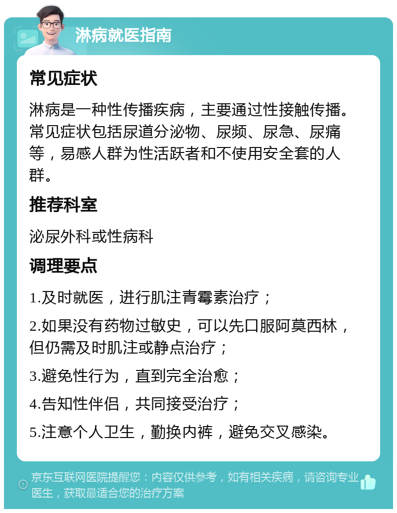 淋病就医指南 常见症状 淋病是一种性传播疾病，主要通过性接触传播。常见症状包括尿道分泌物、尿频、尿急、尿痛等，易感人群为性活跃者和不使用安全套的人群。 推荐科室 泌尿外科或性病科 调理要点 1.及时就医，进行肌注青霉素治疗； 2.如果没有药物过敏史，可以先口服阿莫西林，但仍需及时肌注或静点治疗； 3.避免性行为，直到完全治愈； 4.告知性伴侣，共同接受治疗； 5.注意个人卫生，勤换内裤，避免交叉感染。