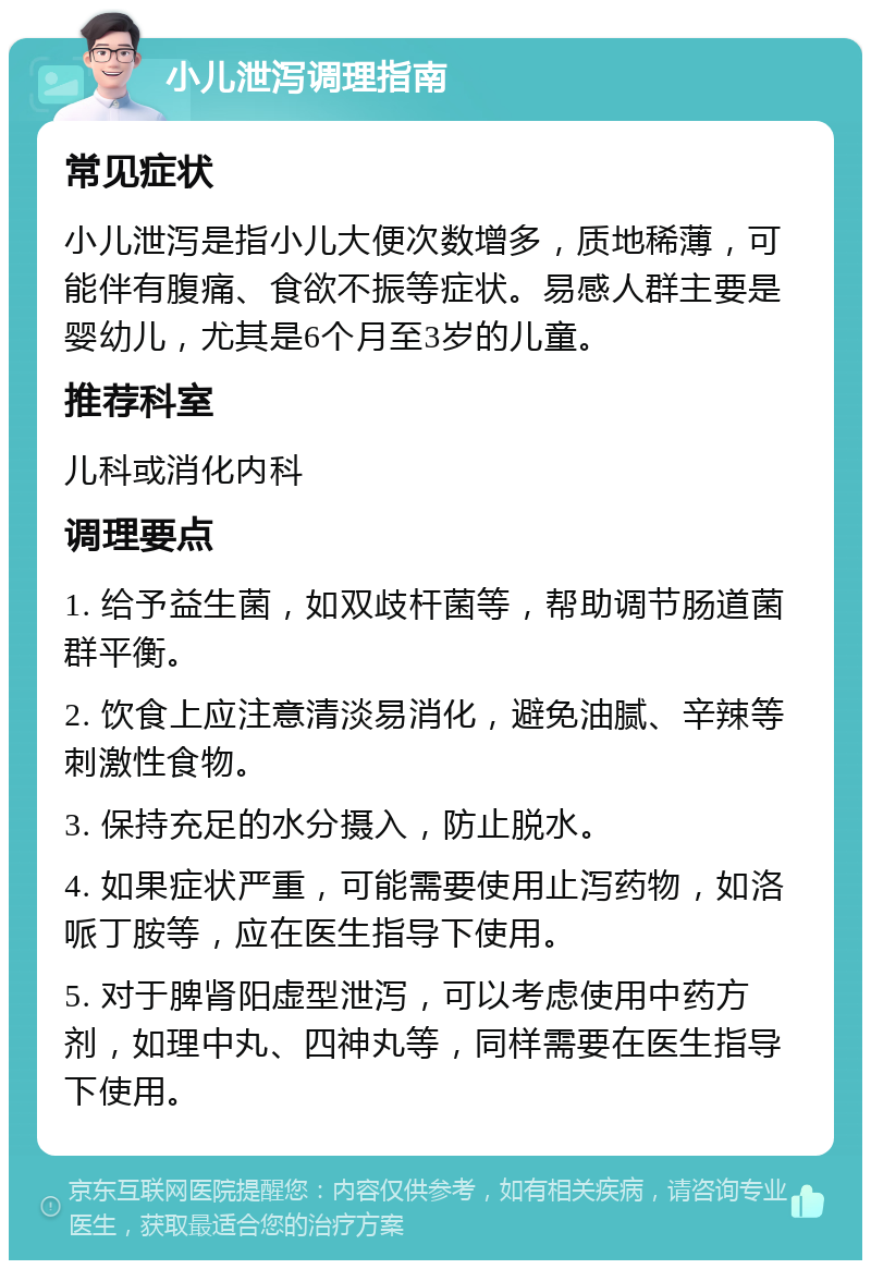 小儿泄泻调理指南 常见症状 小儿泄泻是指小儿大便次数增多，质地稀薄，可能伴有腹痛、食欲不振等症状。易感人群主要是婴幼儿，尤其是6个月至3岁的儿童。 推荐科室 儿科或消化内科 调理要点 1. 给予益生菌，如双歧杆菌等，帮助调节肠道菌群平衡。 2. 饮食上应注意清淡易消化，避免油腻、辛辣等刺激性食物。 3. 保持充足的水分摄入，防止脱水。 4. 如果症状严重，可能需要使用止泻药物，如洛哌丁胺等，应在医生指导下使用。 5. 对于脾肾阳虚型泄泻，可以考虑使用中药方剂，如理中丸、四神丸等，同样需要在医生指导下使用。