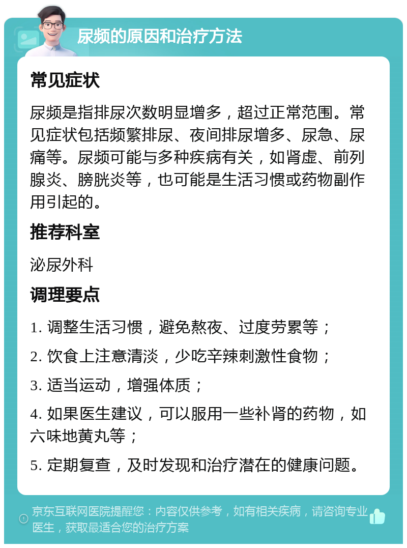 尿频的原因和治疗方法 常见症状 尿频是指排尿次数明显增多，超过正常范围。常见症状包括频繁排尿、夜间排尿增多、尿急、尿痛等。尿频可能与多种疾病有关，如肾虚、前列腺炎、膀胱炎等，也可能是生活习惯或药物副作用引起的。 推荐科室 泌尿外科 调理要点 1. 调整生活习惯，避免熬夜、过度劳累等； 2. 饮食上注意清淡，少吃辛辣刺激性食物； 3. 适当运动，增强体质； 4. 如果医生建议，可以服用一些补肾的药物，如六味地黄丸等； 5. 定期复查，及时发现和治疗潜在的健康问题。