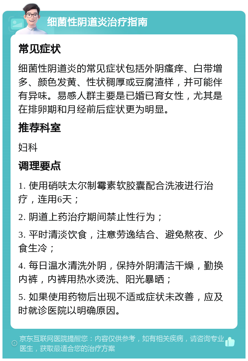 细菌性阴道炎治疗指南 常见症状 细菌性阴道炎的常见症状包括外阴瘙痒、白带增多、颜色发黄、性状稠厚或豆腐渣样，并可能伴有异味。易感人群主要是已婚已育女性，尤其是在排卵期和月经前后症状更为明显。 推荐科室 妇科 调理要点 1. 使用硝呋太尔制霉素软胶囊配合洗液进行治疗，连用6天； 2. 阴道上药治疗期间禁止性行为； 3. 平时清淡饮食，注意劳逸结合、避免熬夜、少食生冷； 4. 每日温水清洗外阴，保持外阴清洁干燥，勤换内裤，内裤用热水烫洗、阳光暴晒； 5. 如果使用药物后出现不适或症状未改善，应及时就诊医院以明确原因。