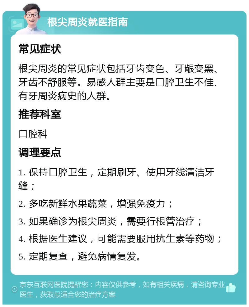 根尖周炎就医指南 常见症状 根尖周炎的常见症状包括牙齿变色、牙龈变黑、牙齿不舒服等。易感人群主要是口腔卫生不佳、有牙周炎病史的人群。 推荐科室 口腔科 调理要点 1. 保持口腔卫生，定期刷牙、使用牙线清洁牙缝； 2. 多吃新鲜水果蔬菜，增强免疫力； 3. 如果确诊为根尖周炎，需要行根管治疗； 4. 根据医生建议，可能需要服用抗生素等药物； 5. 定期复查，避免病情复发。