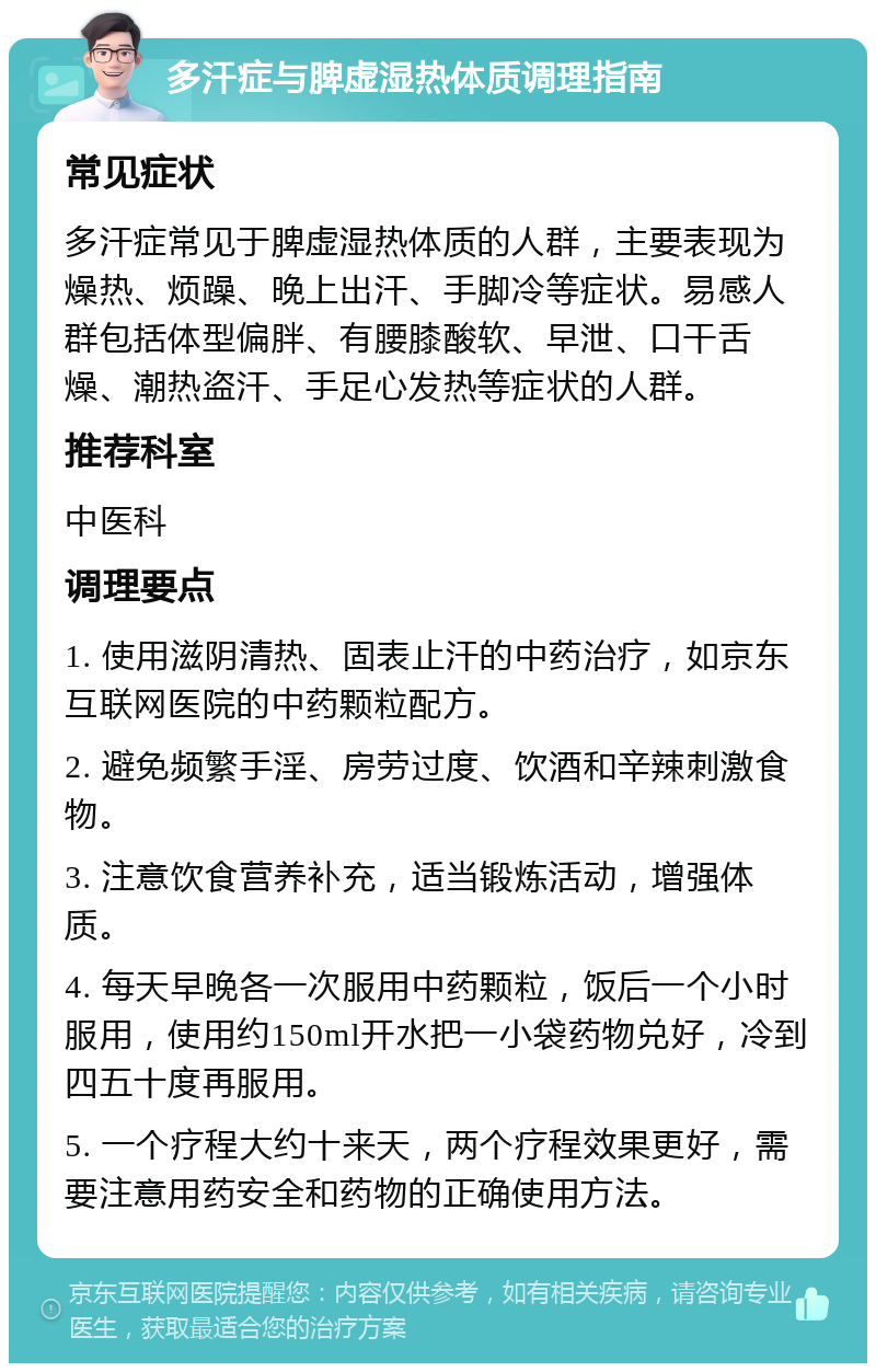 多汗症与脾虚湿热体质调理指南 常见症状 多汗症常见于脾虚湿热体质的人群，主要表现为燥热、烦躁、晚上出汗、手脚冷等症状。易感人群包括体型偏胖、有腰膝酸软、早泄、口干舌燥、潮热盗汗、手足心发热等症状的人群。 推荐科室 中医科 调理要点 1. 使用滋阴清热、固表止汗的中药治疗，如京东互联网医院的中药颗粒配方。 2. 避免频繁手淫、房劳过度、饮酒和辛辣刺激食物。 3. 注意饮食营养补充，适当锻炼活动，增强体质。 4. 每天早晚各一次服用中药颗粒，饭后一个小时服用，使用约150ml开水把一小袋药物兑好，冷到四五十度再服用。 5. 一个疗程大约十来天，两个疗程效果更好，需要注意用药安全和药物的正确使用方法。