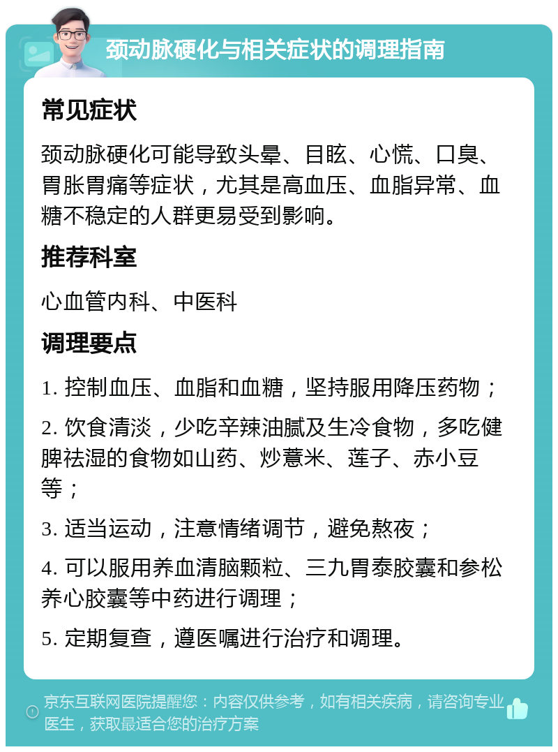 颈动脉硬化与相关症状的调理指南 常见症状 颈动脉硬化可能导致头晕、目眩、心慌、口臭、胃胀胃痛等症状，尤其是高血压、血脂异常、血糖不稳定的人群更易受到影响。 推荐科室 心血管内科、中医科 调理要点 1. 控制血压、血脂和血糖，坚持服用降压药物； 2. 饮食清淡，少吃辛辣油腻及生冷食物，多吃健脾祛湿的食物如山药、炒薏米、莲子、赤小豆等； 3. 适当运动，注意情绪调节，避免熬夜； 4. 可以服用养血清脑颗粒、三九胃泰胶囊和参松养心胶囊等中药进行调理； 5. 定期复查，遵医嘱进行治疗和调理。