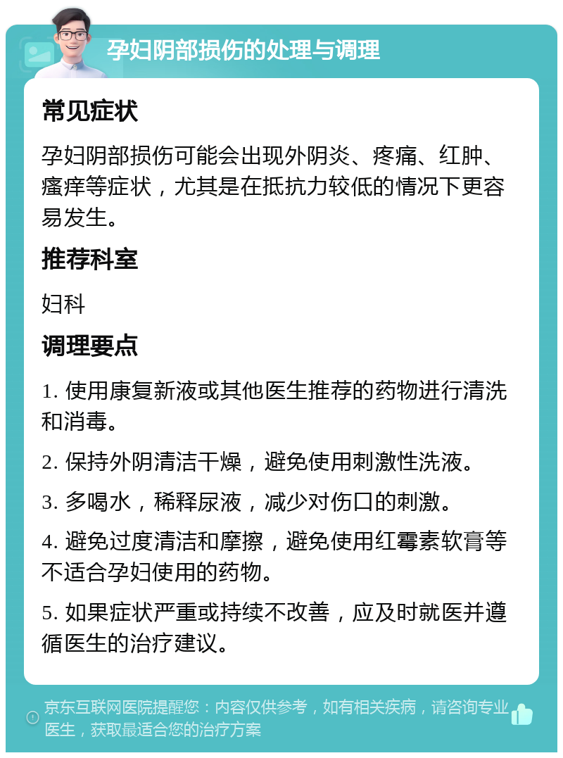 孕妇阴部损伤的处理与调理 常见症状 孕妇阴部损伤可能会出现外阴炎、疼痛、红肿、瘙痒等症状，尤其是在抵抗力较低的情况下更容易发生。 推荐科室 妇科 调理要点 1. 使用康复新液或其他医生推荐的药物进行清洗和消毒。 2. 保持外阴清洁干燥，避免使用刺激性洗液。 3. 多喝水，稀释尿液，减少对伤口的刺激。 4. 避免过度清洁和摩擦，避免使用红霉素软膏等不适合孕妇使用的药物。 5. 如果症状严重或持续不改善，应及时就医并遵循医生的治疗建议。