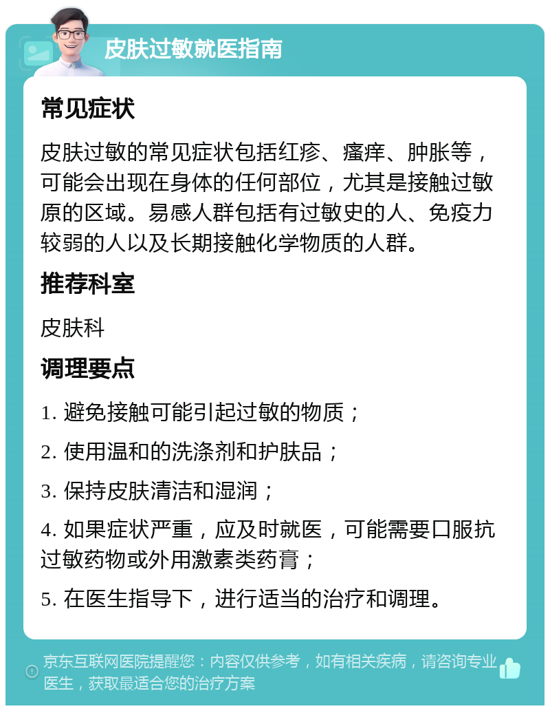 皮肤过敏就医指南 常见症状 皮肤过敏的常见症状包括红疹、瘙痒、肿胀等，可能会出现在身体的任何部位，尤其是接触过敏原的区域。易感人群包括有过敏史的人、免疫力较弱的人以及长期接触化学物质的人群。 推荐科室 皮肤科 调理要点 1. 避免接触可能引起过敏的物质； 2. 使用温和的洗涤剂和护肤品； 3. 保持皮肤清洁和湿润； 4. 如果症状严重，应及时就医，可能需要口服抗过敏药物或外用激素类药膏； 5. 在医生指导下，进行适当的治疗和调理。