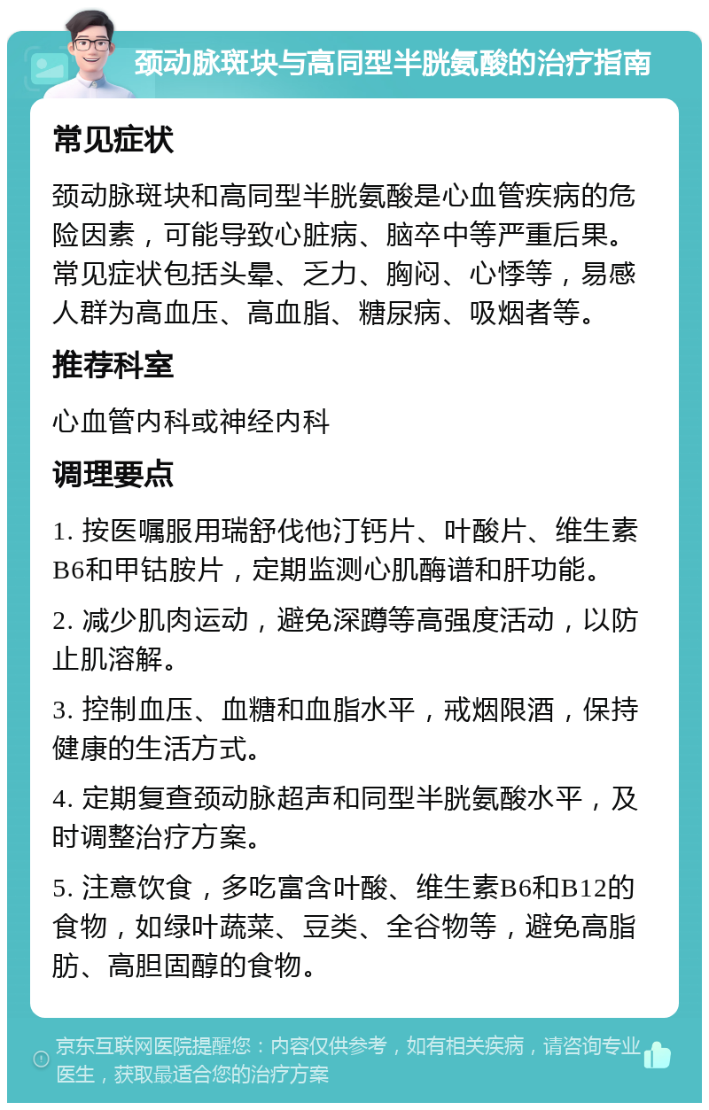 颈动脉斑块与高同型半胱氨酸的治疗指南 常见症状 颈动脉斑块和高同型半胱氨酸是心血管疾病的危险因素，可能导致心脏病、脑卒中等严重后果。常见症状包括头晕、乏力、胸闷、心悸等，易感人群为高血压、高血脂、糖尿病、吸烟者等。 推荐科室 心血管内科或神经内科 调理要点 1. 按医嘱服用瑞舒伐他汀钙片、叶酸片、维生素B6和甲钴胺片，定期监测心肌酶谱和肝功能。 2. 减少肌肉运动，避免深蹲等高强度活动，以防止肌溶解。 3. 控制血压、血糖和血脂水平，戒烟限酒，保持健康的生活方式。 4. 定期复查颈动脉超声和同型半胱氨酸水平，及时调整治疗方案。 5. 注意饮食，多吃富含叶酸、维生素B6和B12的食物，如绿叶蔬菜、豆类、全谷物等，避免高脂肪、高胆固醇的食物。