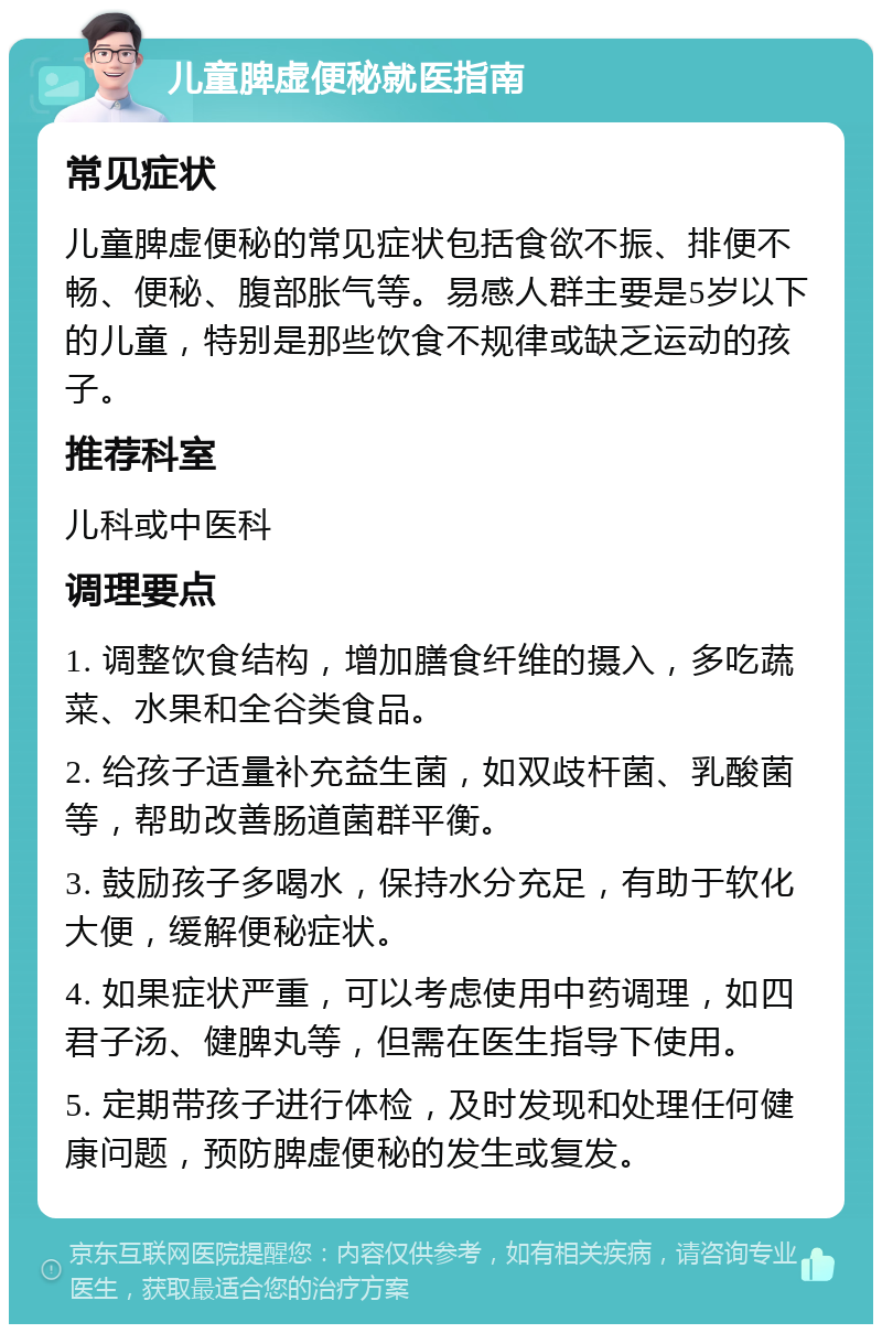 儿童脾虚便秘就医指南 常见症状 儿童脾虚便秘的常见症状包括食欲不振、排便不畅、便秘、腹部胀气等。易感人群主要是5岁以下的儿童，特别是那些饮食不规律或缺乏运动的孩子。 推荐科室 儿科或中医科 调理要点 1. 调整饮食结构，增加膳食纤维的摄入，多吃蔬菜、水果和全谷类食品。 2. 给孩子适量补充益生菌，如双歧杆菌、乳酸菌等，帮助改善肠道菌群平衡。 3. 鼓励孩子多喝水，保持水分充足，有助于软化大便，缓解便秘症状。 4. 如果症状严重，可以考虑使用中药调理，如四君子汤、健脾丸等，但需在医生指导下使用。 5. 定期带孩子进行体检，及时发现和处理任何健康问题，预防脾虚便秘的发生或复发。