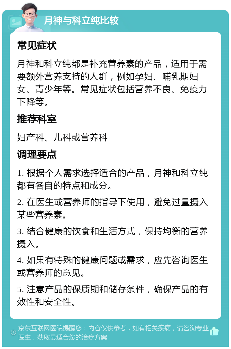 月神与科立纯比较 常见症状 月神和科立纯都是补充营养素的产品，适用于需要额外营养支持的人群，例如孕妇、哺乳期妇女、青少年等。常见症状包括营养不良、免疫力下降等。 推荐科室 妇产科、儿科或营养科 调理要点 1. 根据个人需求选择适合的产品，月神和科立纯都有各自的特点和成分。 2. 在医生或营养师的指导下使用，避免过量摄入某些营养素。 3. 结合健康的饮食和生活方式，保持均衡的营养摄入。 4. 如果有特殊的健康问题或需求，应先咨询医生或营养师的意见。 5. 注意产品的保质期和储存条件，确保产品的有效性和安全性。