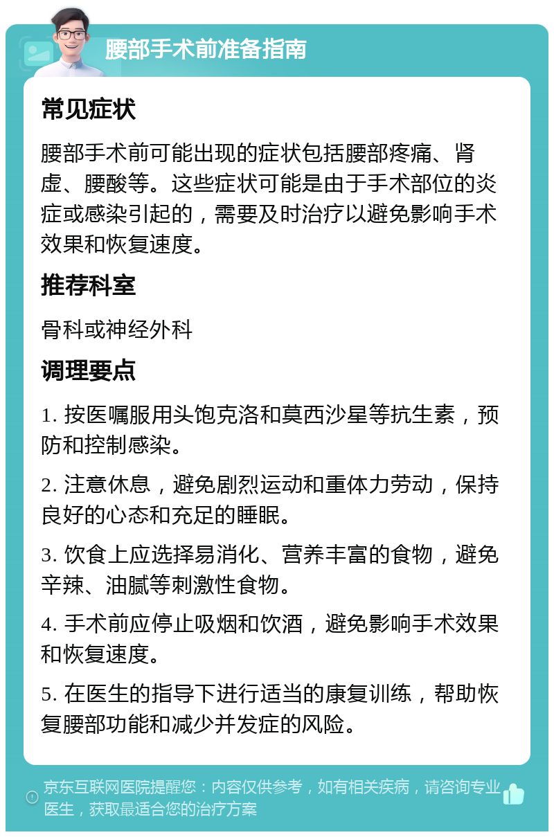 腰部手术前准备指南 常见症状 腰部手术前可能出现的症状包括腰部疼痛、肾虚、腰酸等。这些症状可能是由于手术部位的炎症或感染引起的，需要及时治疗以避免影响手术效果和恢复速度。 推荐科室 骨科或神经外科 调理要点 1. 按医嘱服用头饱克洛和莫西沙星等抗生素，预防和控制感染。 2. 注意休息，避免剧烈运动和重体力劳动，保持良好的心态和充足的睡眠。 3. 饮食上应选择易消化、营养丰富的食物，避免辛辣、油腻等刺激性食物。 4. 手术前应停止吸烟和饮酒，避免影响手术效果和恢复速度。 5. 在医生的指导下进行适当的康复训练，帮助恢复腰部功能和减少并发症的风险。