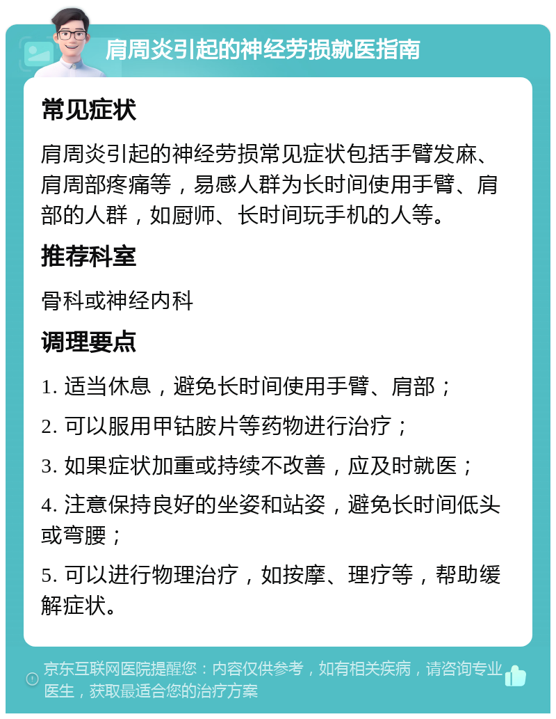 肩周炎引起的神经劳损就医指南 常见症状 肩周炎引起的神经劳损常见症状包括手臂发麻、肩周部疼痛等，易感人群为长时间使用手臂、肩部的人群，如厨师、长时间玩手机的人等。 推荐科室 骨科或神经内科 调理要点 1. 适当休息，避免长时间使用手臂、肩部； 2. 可以服用甲钴胺片等药物进行治疗； 3. 如果症状加重或持续不改善，应及时就医； 4. 注意保持良好的坐姿和站姿，避免长时间低头或弯腰； 5. 可以进行物理治疗，如按摩、理疗等，帮助缓解症状。