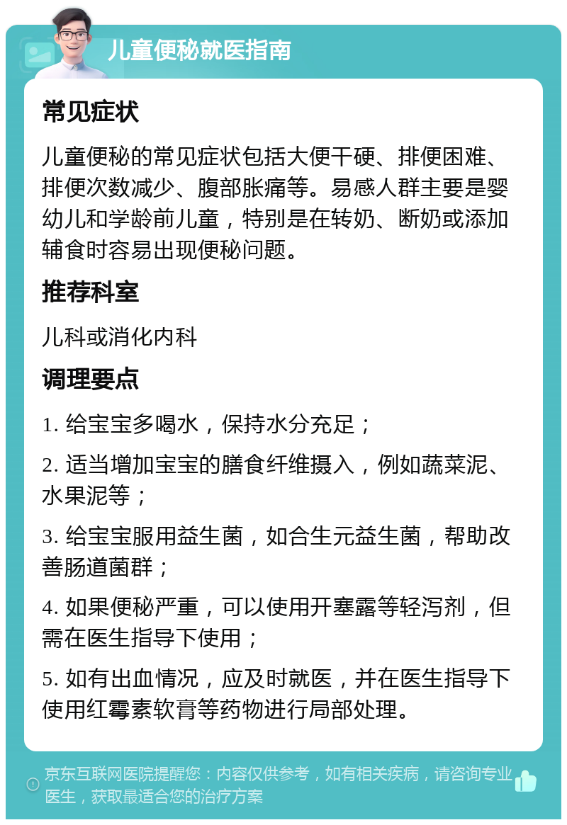 儿童便秘就医指南 常见症状 儿童便秘的常见症状包括大便干硬、排便困难、排便次数减少、腹部胀痛等。易感人群主要是婴幼儿和学龄前儿童，特别是在转奶、断奶或添加辅食时容易出现便秘问题。 推荐科室 儿科或消化内科 调理要点 1. 给宝宝多喝水，保持水分充足； 2. 适当增加宝宝的膳食纤维摄入，例如蔬菜泥、水果泥等； 3. 给宝宝服用益生菌，如合生元益生菌，帮助改善肠道菌群； 4. 如果便秘严重，可以使用开塞露等轻泻剂，但需在医生指导下使用； 5. 如有出血情况，应及时就医，并在医生指导下使用红霉素软膏等药物进行局部处理。