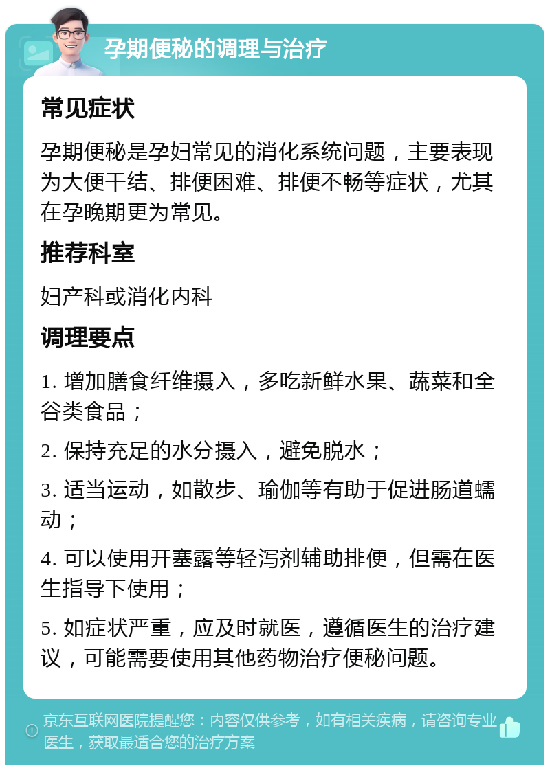 孕期便秘的调理与治疗 常见症状 孕期便秘是孕妇常见的消化系统问题，主要表现为大便干结、排便困难、排便不畅等症状，尤其在孕晚期更为常见。 推荐科室 妇产科或消化内科 调理要点 1. 增加膳食纤维摄入，多吃新鲜水果、蔬菜和全谷类食品； 2. 保持充足的水分摄入，避免脱水； 3. 适当运动，如散步、瑜伽等有助于促进肠道蠕动； 4. 可以使用开塞露等轻泻剂辅助排便，但需在医生指导下使用； 5. 如症状严重，应及时就医，遵循医生的治疗建议，可能需要使用其他药物治疗便秘问题。