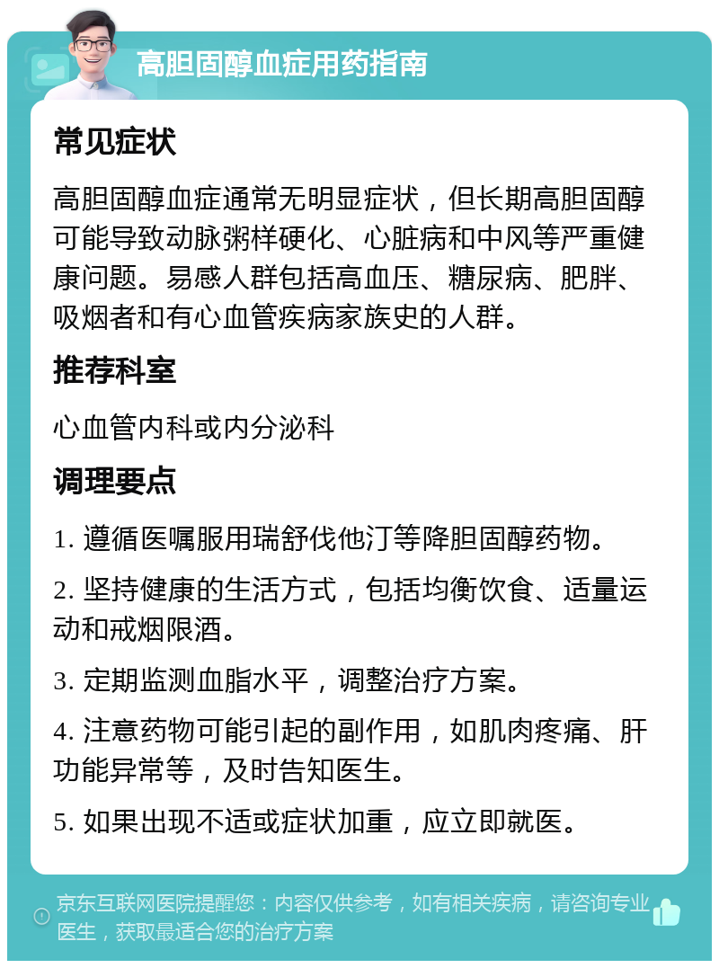 高胆固醇血症用药指南 常见症状 高胆固醇血症通常无明显症状，但长期高胆固醇可能导致动脉粥样硬化、心脏病和中风等严重健康问题。易感人群包括高血压、糖尿病、肥胖、吸烟者和有心血管疾病家族史的人群。 推荐科室 心血管内科或内分泌科 调理要点 1. 遵循医嘱服用瑞舒伐他汀等降胆固醇药物。 2. 坚持健康的生活方式，包括均衡饮食、适量运动和戒烟限酒。 3. 定期监测血脂水平，调整治疗方案。 4. 注意药物可能引起的副作用，如肌肉疼痛、肝功能异常等，及时告知医生。 5. 如果出现不适或症状加重，应立即就医。