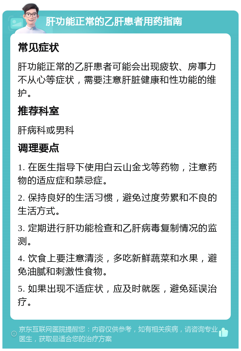 肝功能正常的乙肝患者用药指南 常见症状 肝功能正常的乙肝患者可能会出现疲软、房事力不从心等症状，需要注意肝脏健康和性功能的维护。 推荐科室 肝病科或男科 调理要点 1. 在医生指导下使用白云山金戈等药物，注意药物的适应症和禁忌症。 2. 保持良好的生活习惯，避免过度劳累和不良的生活方式。 3. 定期进行肝功能检查和乙肝病毒复制情况的监测。 4. 饮食上要注意清淡，多吃新鲜蔬菜和水果，避免油腻和刺激性食物。 5. 如果出现不适症状，应及时就医，避免延误治疗。