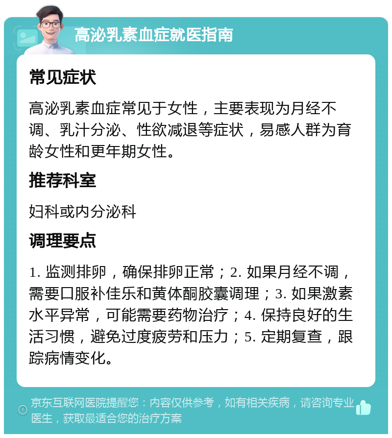 高泌乳素血症就医指南 常见症状 高泌乳素血症常见于女性，主要表现为月经不调、乳汁分泌、性欲减退等症状，易感人群为育龄女性和更年期女性。 推荐科室 妇科或内分泌科 调理要点 1. 监测排卵，确保排卵正常；2. 如果月经不调，需要口服补佳乐和黄体酮胶囊调理；3. 如果激素水平异常，可能需要药物治疗；4. 保持良好的生活习惯，避免过度疲劳和压力；5. 定期复查，跟踪病情变化。