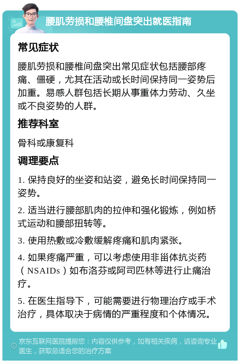 腰肌劳损和腰椎间盘突出就医指南 常见症状 腰肌劳损和腰椎间盘突出常见症状包括腰部疼痛、僵硬，尤其在活动或长时间保持同一姿势后加重。易感人群包括长期从事重体力劳动、久坐或不良姿势的人群。 推荐科室 骨科或康复科 调理要点 1. 保持良好的坐姿和站姿，避免长时间保持同一姿势。 2. 适当进行腰部肌肉的拉伸和强化锻炼，例如桥式运动和腰部扭转等。 3. 使用热敷或冷敷缓解疼痛和肌肉紧张。 4. 如果疼痛严重，可以考虑使用非甾体抗炎药（NSAIDs）如布洛芬或阿司匹林等进行止痛治疗。 5. 在医生指导下，可能需要进行物理治疗或手术治疗，具体取决于病情的严重程度和个体情况。