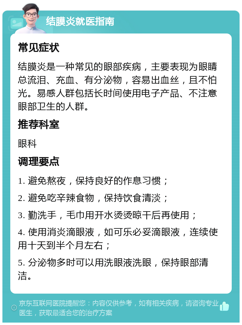 结膜炎就医指南 常见症状 结膜炎是一种常见的眼部疾病，主要表现为眼睛总流泪、充血、有分泌物，容易出血丝，且不怕光。易感人群包括长时间使用电子产品、不注意眼部卫生的人群。 推荐科室 眼科 调理要点 1. 避免熬夜，保持良好的作息习惯； 2. 避免吃辛辣食物，保持饮食清淡； 3. 勤洗手，毛巾用开水烫烫晾干后再使用； 4. 使用消炎滴眼液，如可乐必妥滴眼液，连续使用十天到半个月左右； 5. 分泌物多时可以用洗眼液洗眼，保持眼部清洁。