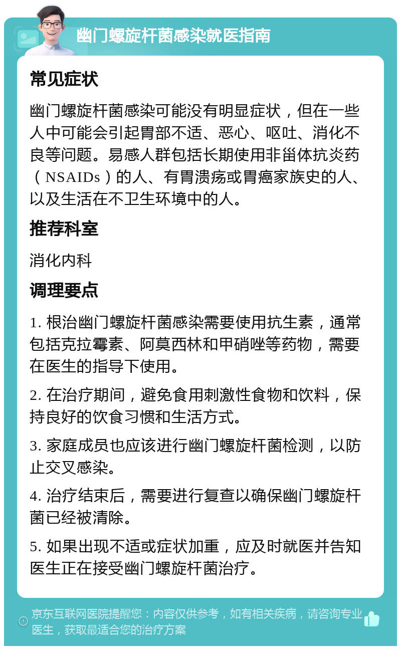 幽门螺旋杆菌感染就医指南 常见症状 幽门螺旋杆菌感染可能没有明显症状，但在一些人中可能会引起胃部不适、恶心、呕吐、消化不良等问题。易感人群包括长期使用非甾体抗炎药（NSAIDs）的人、有胃溃疡或胃癌家族史的人、以及生活在不卫生环境中的人。 推荐科室 消化内科 调理要点 1. 根治幽门螺旋杆菌感染需要使用抗生素，通常包括克拉霉素、阿莫西林和甲硝唑等药物，需要在医生的指导下使用。 2. 在治疗期间，避免食用刺激性食物和饮料，保持良好的饮食习惯和生活方式。 3. 家庭成员也应该进行幽门螺旋杆菌检测，以防止交叉感染。 4. 治疗结束后，需要进行复查以确保幽门螺旋杆菌已经被清除。 5. 如果出现不适或症状加重，应及时就医并告知医生正在接受幽门螺旋杆菌治疗。