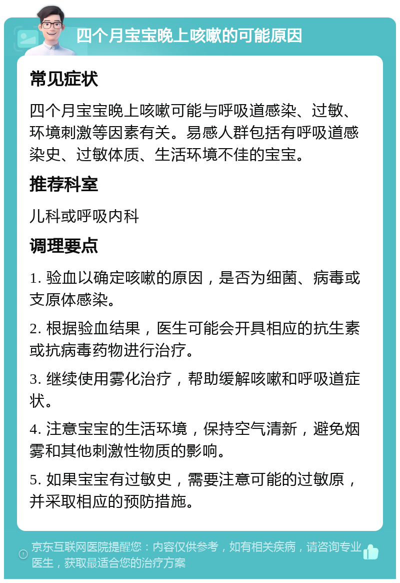 四个月宝宝晚上咳嗽的可能原因 常见症状 四个月宝宝晚上咳嗽可能与呼吸道感染、过敏、环境刺激等因素有关。易感人群包括有呼吸道感染史、过敏体质、生活环境不佳的宝宝。 推荐科室 儿科或呼吸内科 调理要点 1. 验血以确定咳嗽的原因，是否为细菌、病毒或支原体感染。 2. 根据验血结果，医生可能会开具相应的抗生素或抗病毒药物进行治疗。 3. 继续使用雾化治疗，帮助缓解咳嗽和呼吸道症状。 4. 注意宝宝的生活环境，保持空气清新，避免烟雾和其他刺激性物质的影响。 5. 如果宝宝有过敏史，需要注意可能的过敏原，并采取相应的预防措施。