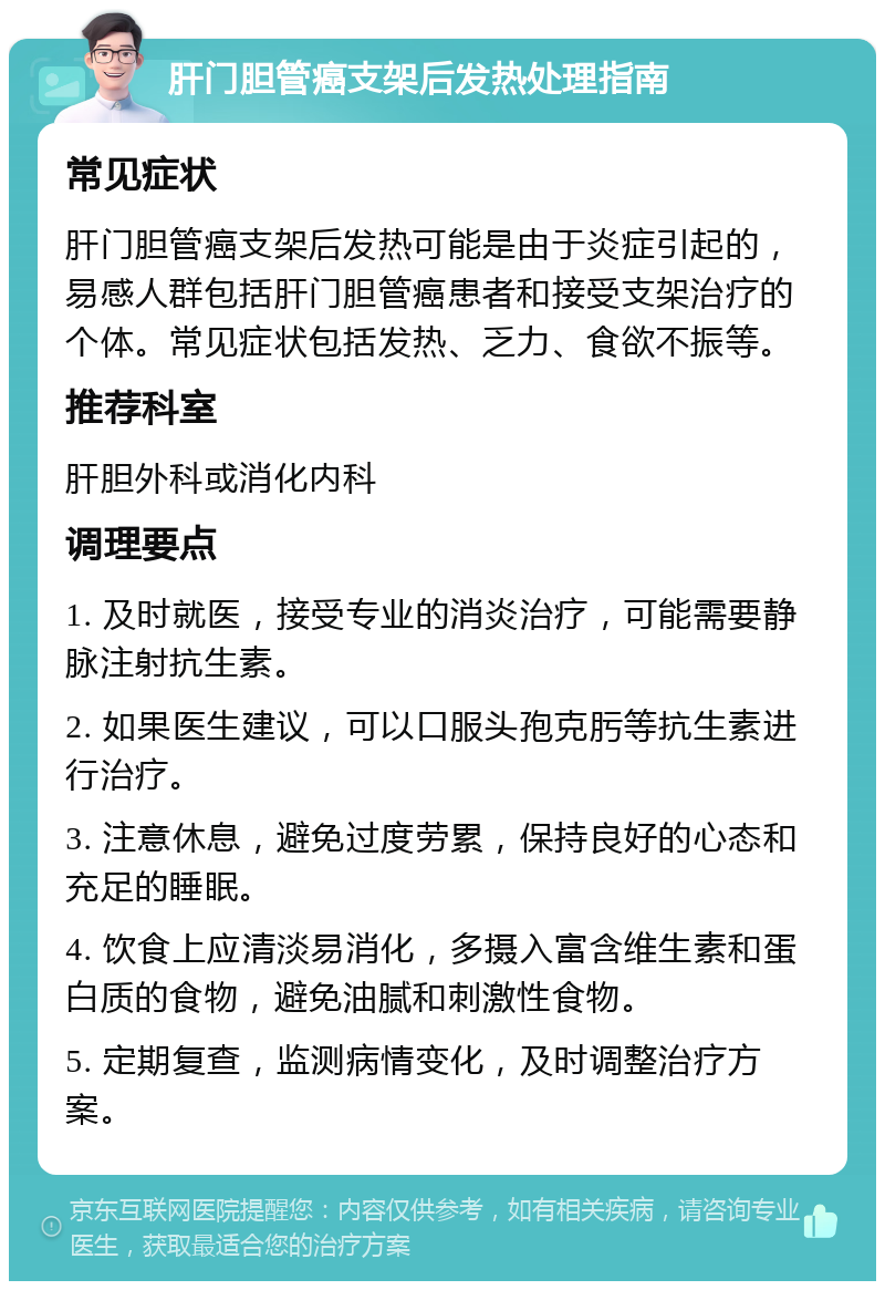 肝门胆管癌支架后发热处理指南 常见症状 肝门胆管癌支架后发热可能是由于炎症引起的，易感人群包括肝门胆管癌患者和接受支架治疗的个体。常见症状包括发热、乏力、食欲不振等。 推荐科室 肝胆外科或消化内科 调理要点 1. 及时就医，接受专业的消炎治疗，可能需要静脉注射抗生素。 2. 如果医生建议，可以口服头孢克肟等抗生素进行治疗。 3. 注意休息，避免过度劳累，保持良好的心态和充足的睡眠。 4. 饮食上应清淡易消化，多摄入富含维生素和蛋白质的食物，避免油腻和刺激性食物。 5. 定期复查，监测病情变化，及时调整治疗方案。