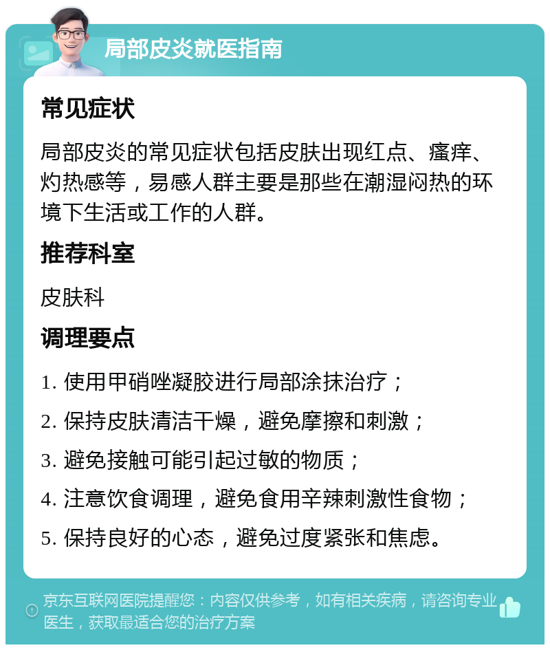 局部皮炎就医指南 常见症状 局部皮炎的常见症状包括皮肤出现红点、瘙痒、灼热感等，易感人群主要是那些在潮湿闷热的环境下生活或工作的人群。 推荐科室 皮肤科 调理要点 1. 使用甲硝唑凝胶进行局部涂抹治疗； 2. 保持皮肤清洁干燥，避免摩擦和刺激； 3. 避免接触可能引起过敏的物质； 4. 注意饮食调理，避免食用辛辣刺激性食物； 5. 保持良好的心态，避免过度紧张和焦虑。