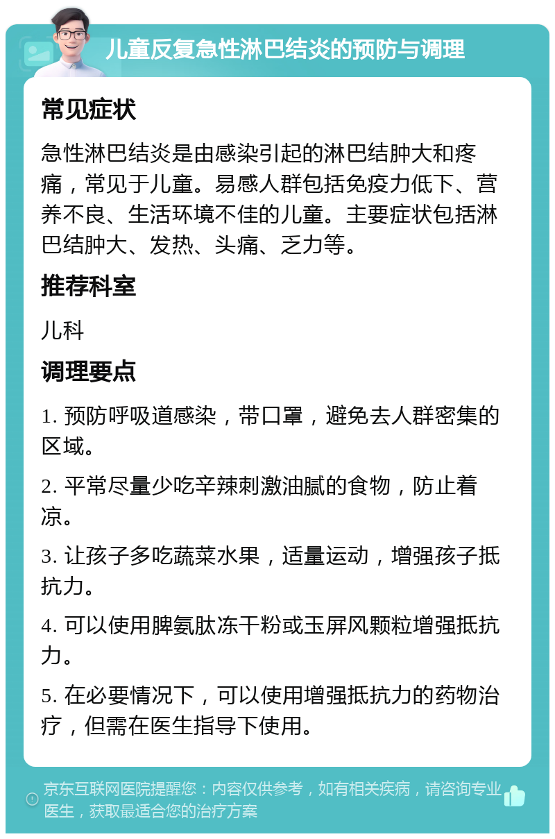 儿童反复急性淋巴结炎的预防与调理 常见症状 急性淋巴结炎是由感染引起的淋巴结肿大和疼痛，常见于儿童。易感人群包括免疫力低下、营养不良、生活环境不佳的儿童。主要症状包括淋巴结肿大、发热、头痛、乏力等。 推荐科室 儿科 调理要点 1. 预防呼吸道感染，带口罩，避免去人群密集的区域。 2. 平常尽量少吃辛辣刺激油腻的食物，防止着凉。 3. 让孩子多吃蔬菜水果，适量运动，增强孩子抵抗力。 4. 可以使用脾氨肽冻干粉或玉屏风颗粒增强抵抗力。 5. 在必要情况下，可以使用增强抵抗力的药物治疗，但需在医生指导下使用。