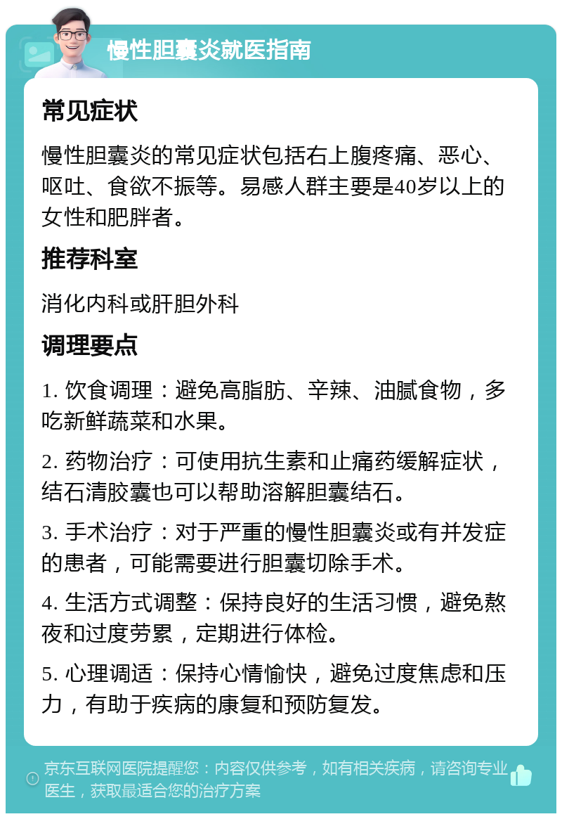 慢性胆囊炎就医指南 常见症状 慢性胆囊炎的常见症状包括右上腹疼痛、恶心、呕吐、食欲不振等。易感人群主要是40岁以上的女性和肥胖者。 推荐科室 消化内科或肝胆外科 调理要点 1. 饮食调理：避免高脂肪、辛辣、油腻食物，多吃新鲜蔬菜和水果。 2. 药物治疗：可使用抗生素和止痛药缓解症状，结石清胶囊也可以帮助溶解胆囊结石。 3. 手术治疗：对于严重的慢性胆囊炎或有并发症的患者，可能需要进行胆囊切除手术。 4. 生活方式调整：保持良好的生活习惯，避免熬夜和过度劳累，定期进行体检。 5. 心理调适：保持心情愉快，避免过度焦虑和压力，有助于疾病的康复和预防复发。