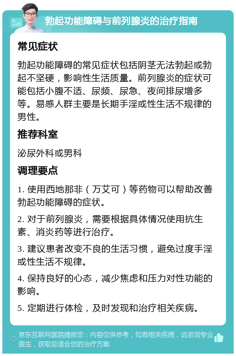 勃起功能障碍与前列腺炎的治疗指南 常见症状 勃起功能障碍的常见症状包括阴茎无法勃起或勃起不坚硬，影响性生活质量。前列腺炎的症状可能包括小腹不适、尿频、尿急、夜间排尿增多等。易感人群主要是长期手淫或性生活不规律的男性。 推荐科室 泌尿外科或男科 调理要点 1. 使用西地那非（万艾可）等药物可以帮助改善勃起功能障碍的症状。 2. 对于前列腺炎，需要根据具体情况使用抗生素、消炎药等进行治疗。 3. 建议患者改变不良的生活习惯，避免过度手淫或性生活不规律。 4. 保持良好的心态，减少焦虑和压力对性功能的影响。 5. 定期进行体检，及时发现和治疗相关疾病。