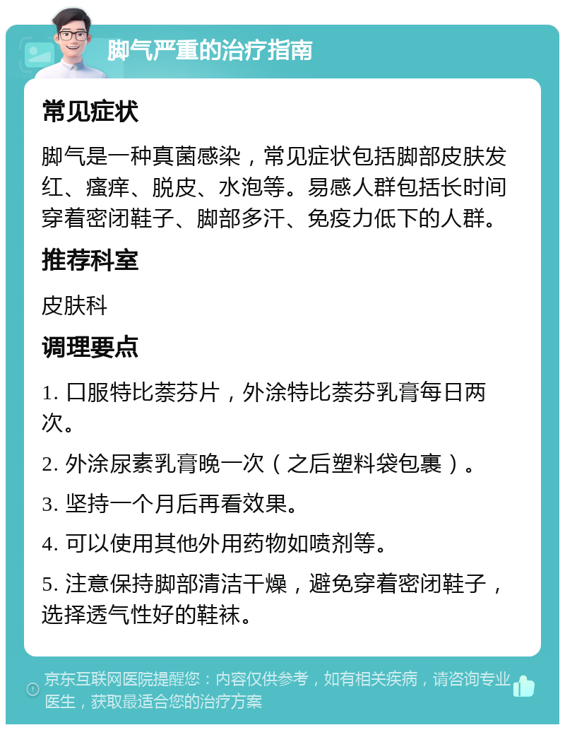 脚气严重的治疗指南 常见症状 脚气是一种真菌感染，常见症状包括脚部皮肤发红、瘙痒、脱皮、水泡等。易感人群包括长时间穿着密闭鞋子、脚部多汗、免疫力低下的人群。 推荐科室 皮肤科 调理要点 1. 口服特比萘芬片，外涂特比萘芬乳膏每日两次。 2. 外涂尿素乳膏晚一次（之后塑料袋包裹）。 3. 坚持一个月后再看效果。 4. 可以使用其他外用药物如喷剂等。 5. 注意保持脚部清洁干燥，避免穿着密闭鞋子，选择透气性好的鞋袜。