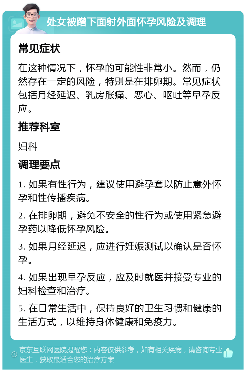 处女被蹭下面射外面怀孕风险及调理 常见症状 在这种情况下，怀孕的可能性非常小。然而，仍然存在一定的风险，特别是在排卵期。常见症状包括月经延迟、乳房胀痛、恶心、呕吐等早孕反应。 推荐科室 妇科 调理要点 1. 如果有性行为，建议使用避孕套以防止意外怀孕和性传播疾病。 2. 在排卵期，避免不安全的性行为或使用紧急避孕药以降低怀孕风险。 3. 如果月经延迟，应进行妊娠测试以确认是否怀孕。 4. 如果出现早孕反应，应及时就医并接受专业的妇科检查和治疗。 5. 在日常生活中，保持良好的卫生习惯和健康的生活方式，以维持身体健康和免疫力。