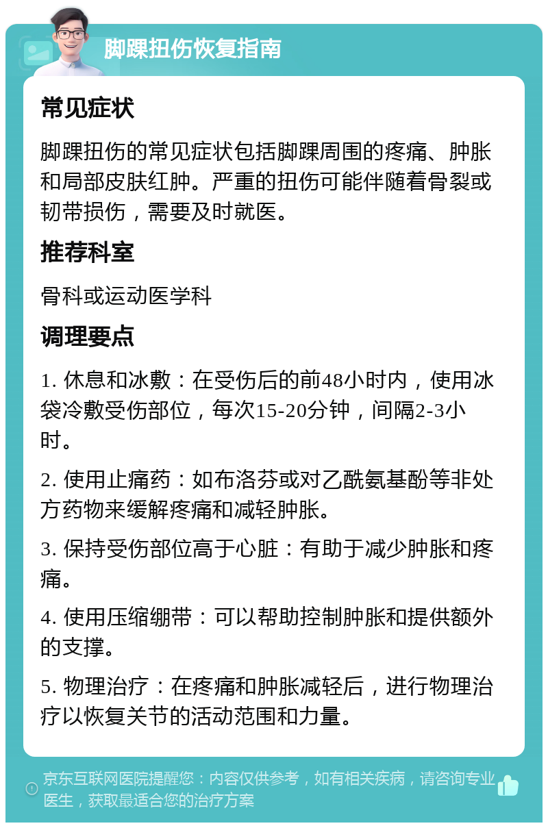 脚踝扭伤恢复指南 常见症状 脚踝扭伤的常见症状包括脚踝周围的疼痛、肿胀和局部皮肤红肿。严重的扭伤可能伴随着骨裂或韧带损伤，需要及时就医。 推荐科室 骨科或运动医学科 调理要点 1. 休息和冰敷：在受伤后的前48小时内，使用冰袋冷敷受伤部位，每次15-20分钟，间隔2-3小时。 2. 使用止痛药：如布洛芬或对乙酰氨基酚等非处方药物来缓解疼痛和减轻肿胀。 3. 保持受伤部位高于心脏：有助于减少肿胀和疼痛。 4. 使用压缩绷带：可以帮助控制肿胀和提供额外的支撑。 5. 物理治疗：在疼痛和肿胀减轻后，进行物理治疗以恢复关节的活动范围和力量。