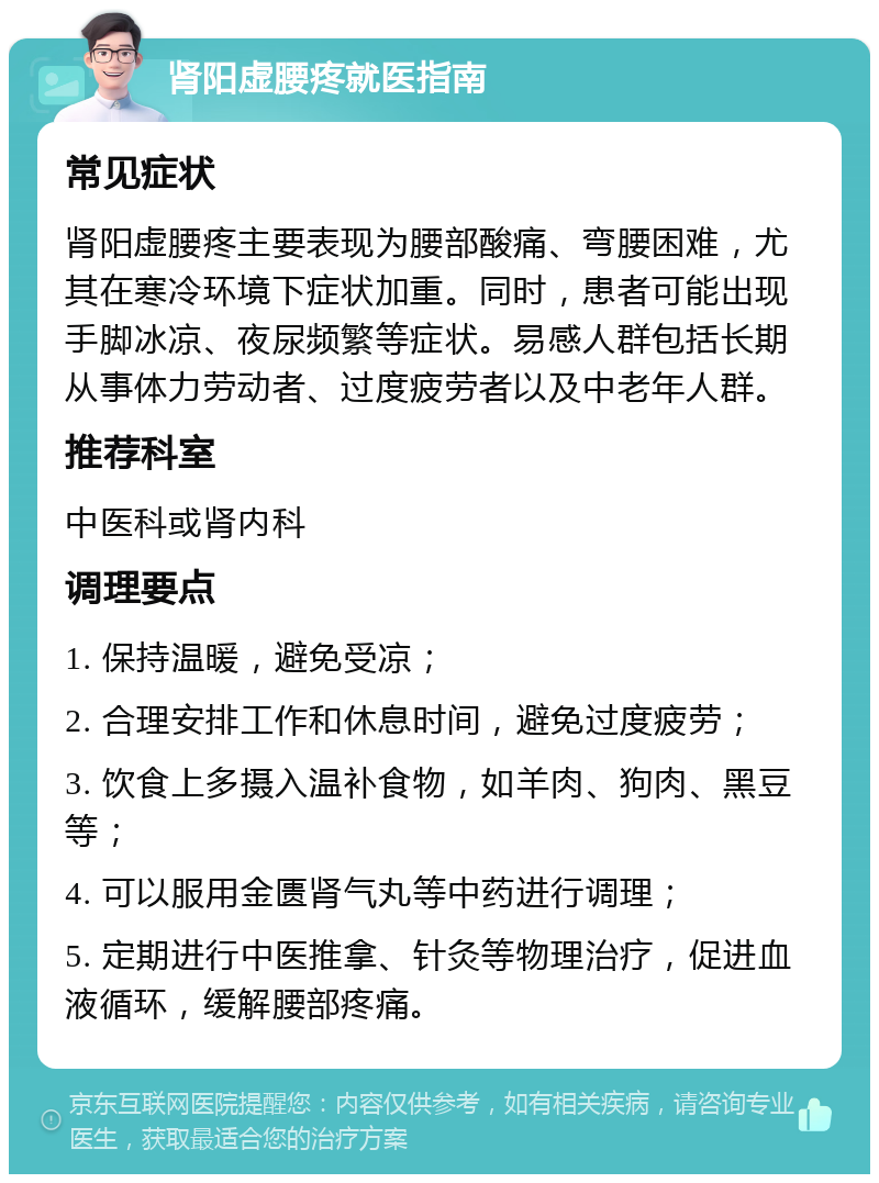 肾阳虚腰疼就医指南 常见症状 肾阳虚腰疼主要表现为腰部酸痛、弯腰困难，尤其在寒冷环境下症状加重。同时，患者可能出现手脚冰凉、夜尿频繁等症状。易感人群包括长期从事体力劳动者、过度疲劳者以及中老年人群。 推荐科室 中医科或肾内科 调理要点 1. 保持温暖，避免受凉； 2. 合理安排工作和休息时间，避免过度疲劳； 3. 饮食上多摄入温补食物，如羊肉、狗肉、黑豆等； 4. 可以服用金匮肾气丸等中药进行调理； 5. 定期进行中医推拿、针灸等物理治疗，促进血液循环，缓解腰部疼痛。