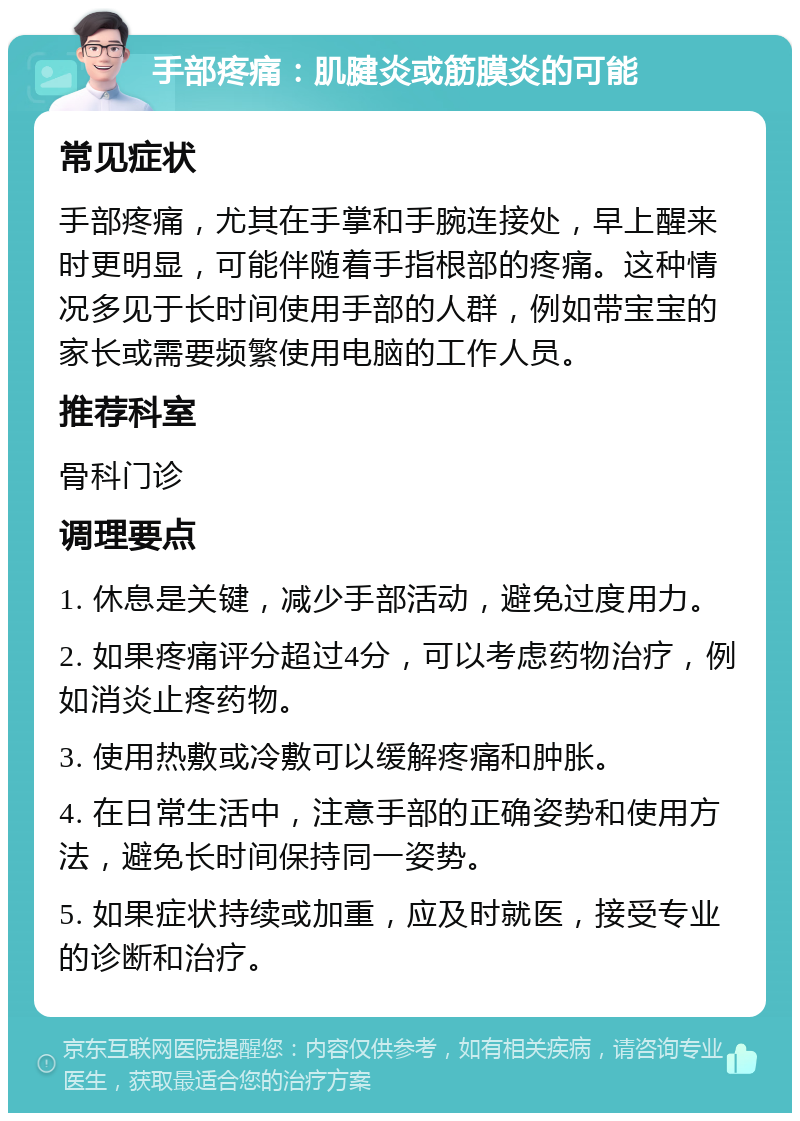 手部疼痛：肌腱炎或筋膜炎的可能 常见症状 手部疼痛，尤其在手掌和手腕连接处，早上醒来时更明显，可能伴随着手指根部的疼痛。这种情况多见于长时间使用手部的人群，例如带宝宝的家长或需要频繁使用电脑的工作人员。 推荐科室 骨科门诊 调理要点 1. 休息是关键，减少手部活动，避免过度用力。 2. 如果疼痛评分超过4分，可以考虑药物治疗，例如消炎止疼药物。 3. 使用热敷或冷敷可以缓解疼痛和肿胀。 4. 在日常生活中，注意手部的正确姿势和使用方法，避免长时间保持同一姿势。 5. 如果症状持续或加重，应及时就医，接受专业的诊断和治疗。