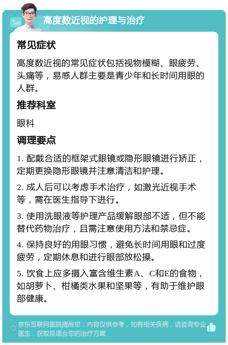 高度数近视的护理与治疗 常见症状 高度数近视的常见症状包括视物模糊、眼疲劳、头痛等，易感人群主要是青少年和长时间用眼的人群。 推荐科室 眼科 调理要点 1. 配戴合适的框架式眼镜或隐形眼镜进行矫正，定期更换隐形眼镜并注意清洁和护理。 2. 成人后可以考虑手术治疗，如激光近视手术等，需在医生指导下进行。 3. 使用洗眼液等护理产品缓解眼部不适，但不能替代药物治疗，且需注意使用方法和禁忌症。 4. 保持良好的用眼习惯，避免长时间用眼和过度疲劳，定期休息和进行眼部放松操。 5. 饮食上应多摄入富含维生素A、C和E的食物，如胡萝卜、柑橘类水果和坚果等，有助于维护眼部健康。