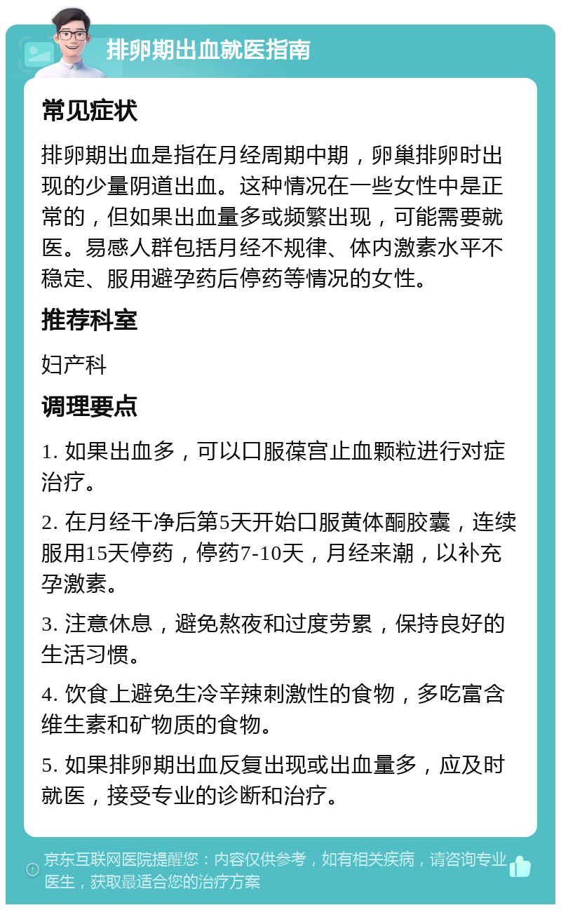 排卵期出血就医指南 常见症状 排卵期出血是指在月经周期中期，卵巢排卵时出现的少量阴道出血。这种情况在一些女性中是正常的，但如果出血量多或频繁出现，可能需要就医。易感人群包括月经不规律、体内激素水平不稳定、服用避孕药后停药等情况的女性。 推荐科室 妇产科 调理要点 1. 如果出血多，可以口服葆宫止血颗粒进行对症治疗。 2. 在月经干净后第5天开始口服黄体酮胶囊，连续服用15天停药，停药7-10天，月经来潮，以补充孕激素。 3. 注意休息，避免熬夜和过度劳累，保持良好的生活习惯。 4. 饮食上避免生冷辛辣刺激性的食物，多吃富含维生素和矿物质的食物。 5. 如果排卵期出血反复出现或出血量多，应及时就医，接受专业的诊断和治疗。