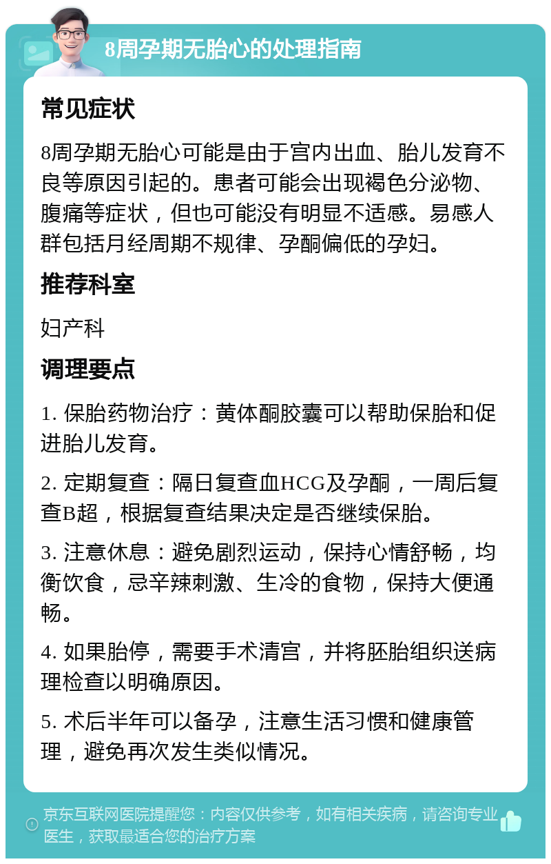 8周孕期无胎心的处理指南 常见症状 8周孕期无胎心可能是由于宫内出血、胎儿发育不良等原因引起的。患者可能会出现褐色分泌物、腹痛等症状，但也可能没有明显不适感。易感人群包括月经周期不规律、孕酮偏低的孕妇。 推荐科室 妇产科 调理要点 1. 保胎药物治疗：黄体酮胶囊可以帮助保胎和促进胎儿发育。 2. 定期复查：隔日复查血HCG及孕酮，一周后复查B超，根据复查结果决定是否继续保胎。 3. 注意休息：避免剧烈运动，保持心情舒畅，均衡饮食，忌辛辣刺激、生冷的食物，保持大便通畅。 4. 如果胎停，需要手术清宫，并将胚胎组织送病理检查以明确原因。 5. 术后半年可以备孕，注意生活习惯和健康管理，避免再次发生类似情况。