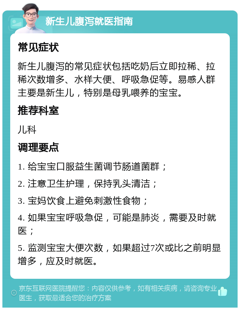 新生儿腹泻就医指南 常见症状 新生儿腹泻的常见症状包括吃奶后立即拉稀、拉稀次数增多、水样大便、呼吸急促等。易感人群主要是新生儿，特别是母乳喂养的宝宝。 推荐科室 儿科 调理要点 1. 给宝宝口服益生菌调节肠道菌群； 2. 注意卫生护理，保持乳头清洁； 3. 宝妈饮食上避免刺激性食物； 4. 如果宝宝呼吸急促，可能是肺炎，需要及时就医； 5. 监测宝宝大便次数，如果超过7次或比之前明显增多，应及时就医。