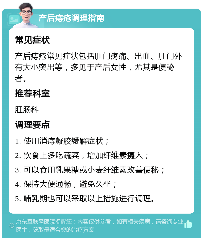 产后痔疮调理指南 常见症状 产后痔疮常见症状包括肛门疼痛、出血、肛门外有大小突出等，多见于产后女性，尤其是便秘者。 推荐科室 肛肠科 调理要点 1. 使用消痔凝胶缓解症状； 2. 饮食上多吃蔬菜，增加纤维素摄入； 3. 可以食用乳果糖或小麦纤维素改善便秘； 4. 保持大便通畅，避免久坐； 5. 哺乳期也可以采取以上措施进行调理。