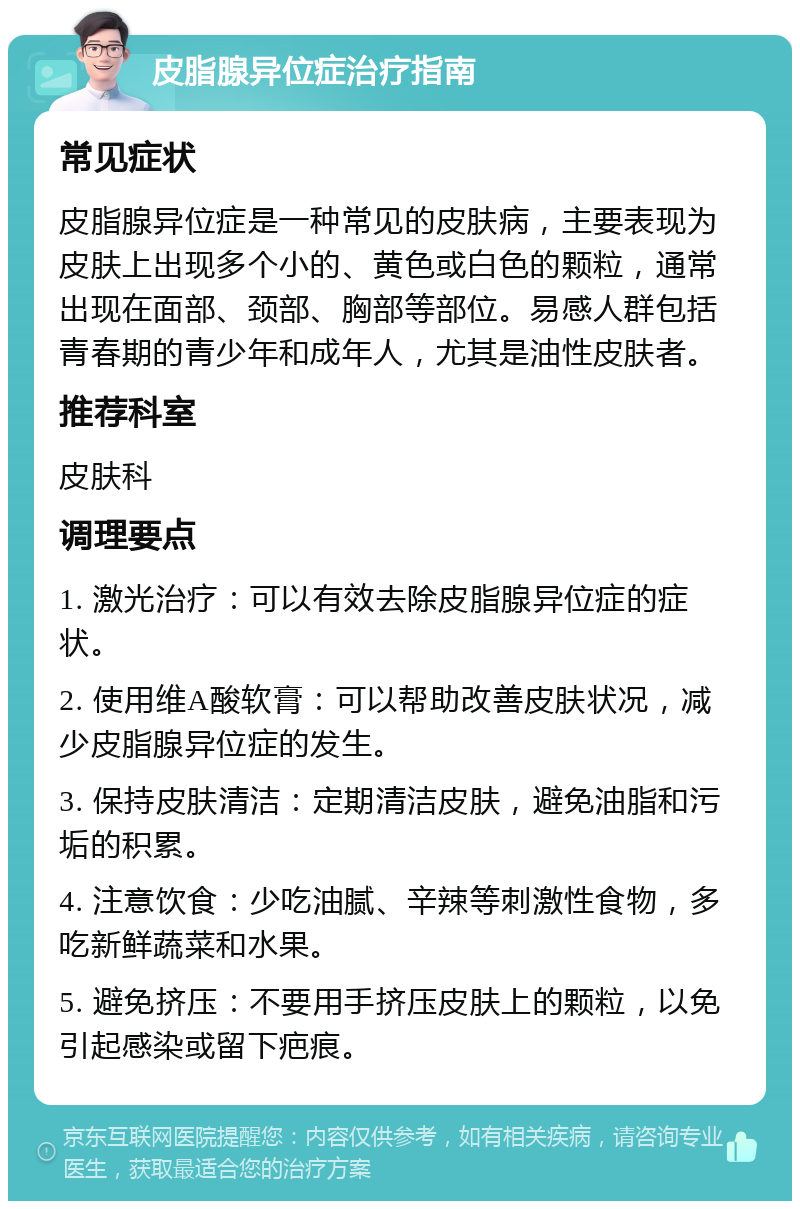 皮脂腺异位症治疗指南 常见症状 皮脂腺异位症是一种常见的皮肤病，主要表现为皮肤上出现多个小的、黄色或白色的颗粒，通常出现在面部、颈部、胸部等部位。易感人群包括青春期的青少年和成年人，尤其是油性皮肤者。 推荐科室 皮肤科 调理要点 1. 激光治疗：可以有效去除皮脂腺异位症的症状。 2. 使用维A酸软膏：可以帮助改善皮肤状况，减少皮脂腺异位症的发生。 3. 保持皮肤清洁：定期清洁皮肤，避免油脂和污垢的积累。 4. 注意饮食：少吃油腻、辛辣等刺激性食物，多吃新鲜蔬菜和水果。 5. 避免挤压：不要用手挤压皮肤上的颗粒，以免引起感染或留下疤痕。